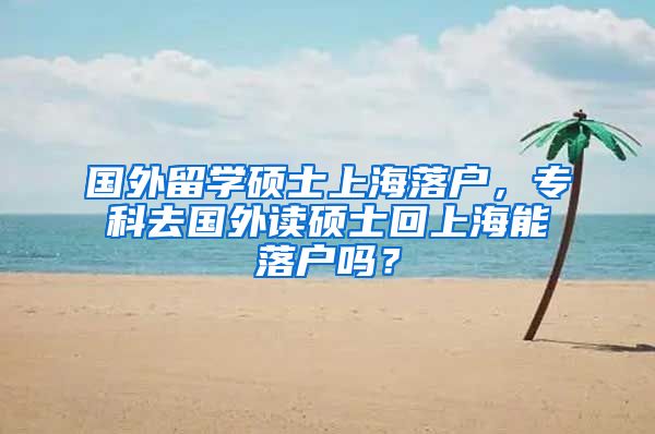 国外留学硕士上海落户，专科去国外读硕士回上海能落户吗？