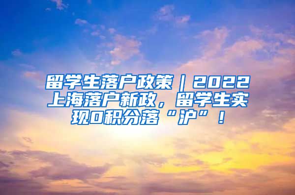 留学生落户政策｜2022上海落户新政，留学生实现0积分落“沪”！