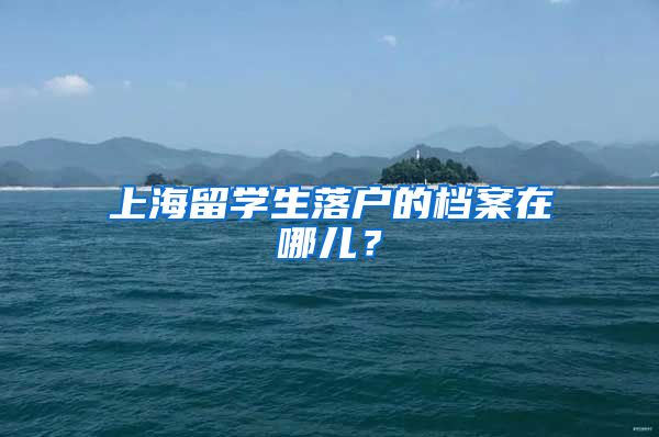 上海留学生落户的档案在哪儿？