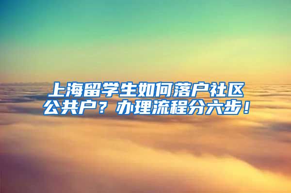 上海留学生如何落户社区公共户？办理流程分六步！