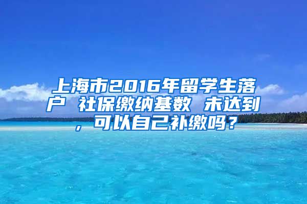 上海市2016年留学生落户 社保缴纳基数 未达到，可以自己补缴吗？