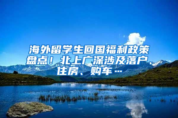 海外留学生回国福利政策盘点！北上广深涉及落户、住房、购车…