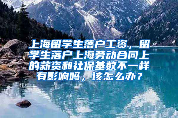 上海留学生落户工资，留学生落户上海劳动合同上的薪资和社保基数不一样有影响吗，该怎么办？