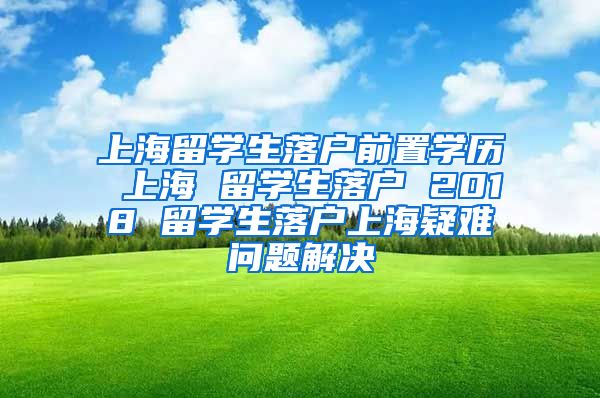 上海留学生落户前置学历 上海 留学生落户 2018 留学生落户上海疑难问题解决