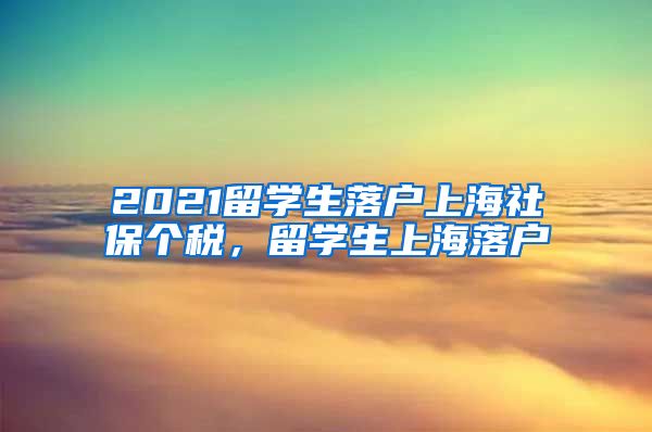 2021留学生落户上海社保个税，留学生上海落户