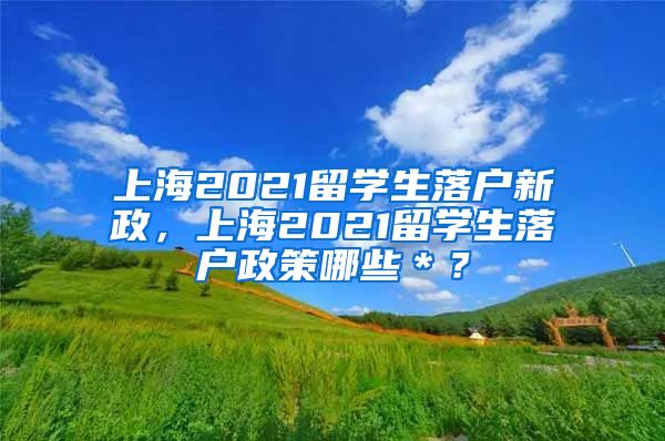 上海2021留学生落户新政，上海2021留学生落户政策哪些＊？