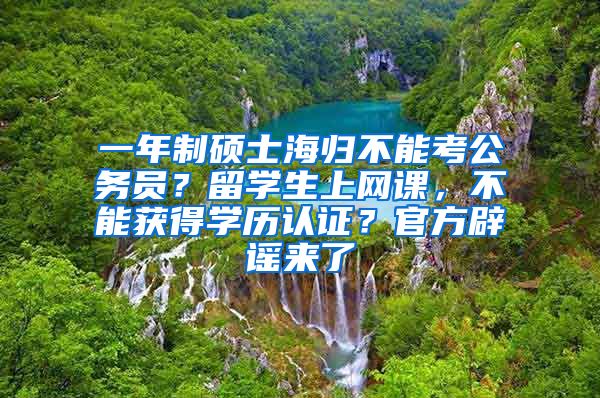 一年制硕士海归不能考公务员？留学生上网课，不能获得学历认证？官方辟谣来了