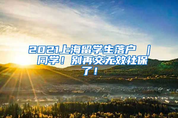 2021上海留学生落户 ｜ 同学！别再交无效社保了！