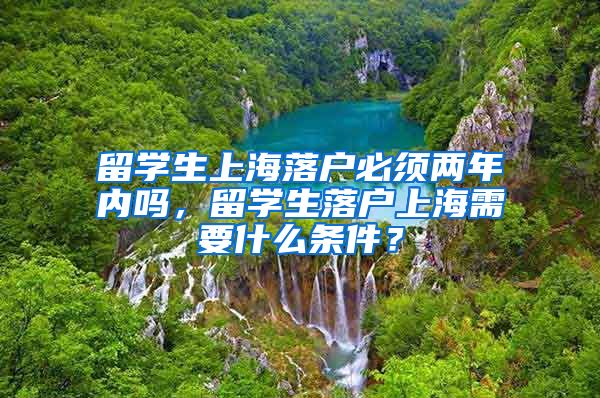 留学生上海落户必须两年内吗，留学生落户上海需要什么条件？