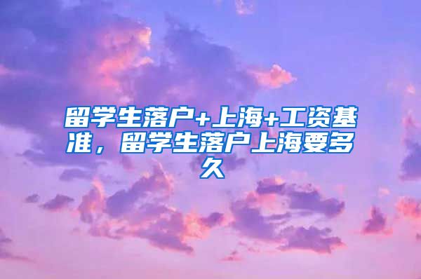 留学生落户+上海+工资基准，留学生落户上海要多久