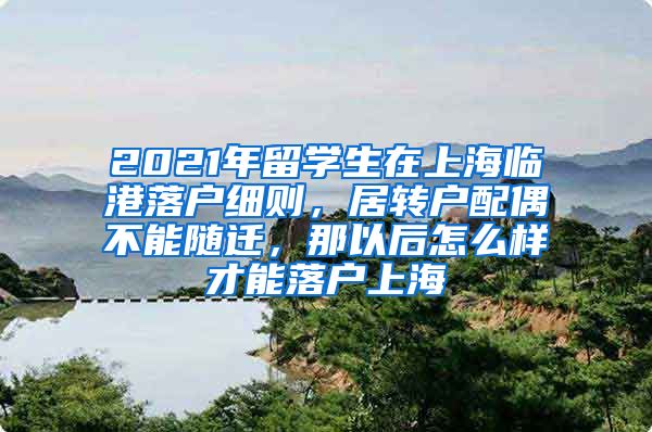 2021年留学生在上海临港落户细则，居转户配偶不能随迁，那以后怎么样才能落户上海