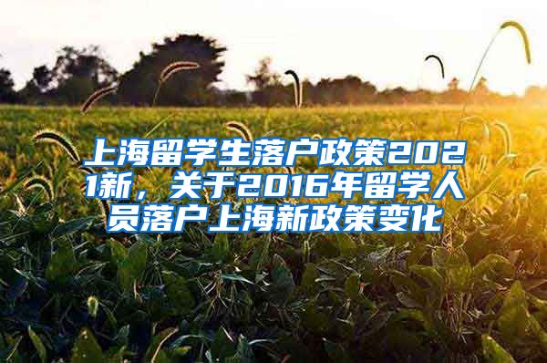 上海留学生落户政策2021新，关于2016年留学人员落户上海新政策变化