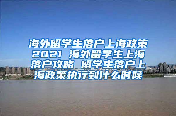 海外留学生落户上海政策2021 海外留学生上海落户攻略 留学生落户上海政策执行到什么时候