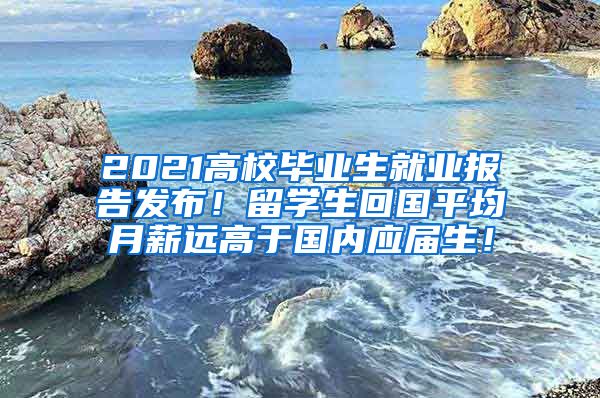 2021高校毕业生就业报告发布！留学生回国平均月薪远高于国内应届生！