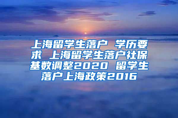 上海留学生落户 学历要求 上海留学生落户社保基数调整2020 留学生落户上海政策2016