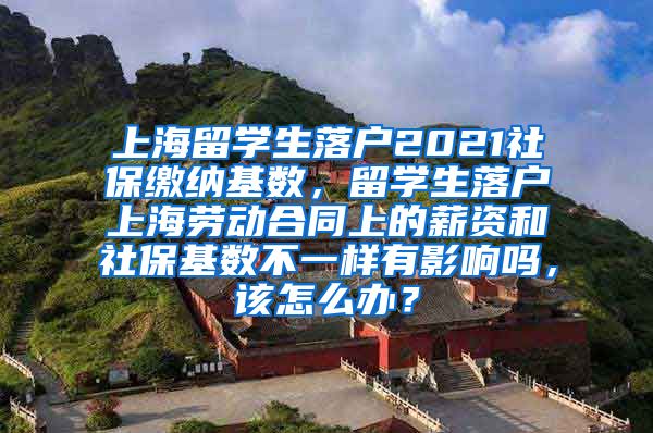 上海留学生落户2021社保缴纳基数，留学生落户上海劳动合同上的薪资和社保基数不一样有影响吗，该怎么办？