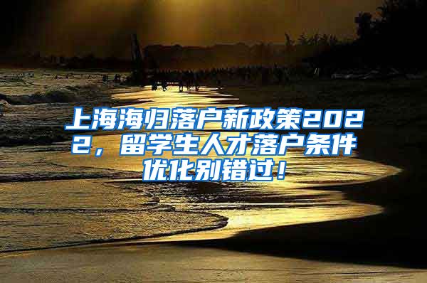 上海海归落户新政策2022，留学生人才落户条件优化别错过！