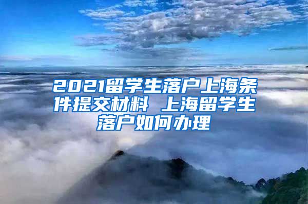 2021留学生落户上海条件提交材料 上海留学生落户如何办理