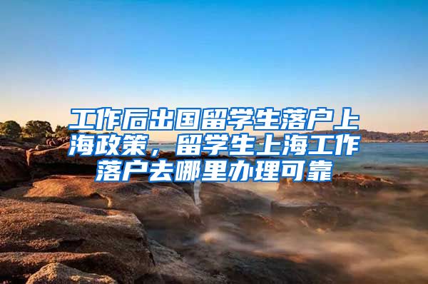 工作后出国留学生落户上海政策，留学生上海工作落户去哪里办理可靠