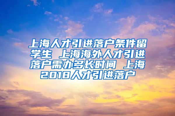 上海人才引进落户条件留学生 上海海外人才引进落户需办多长时间 上海2018人才引进落户