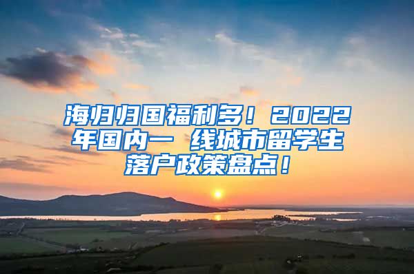 海归归国福利多！2022年国内一 线城市留学生落户政策盘点！