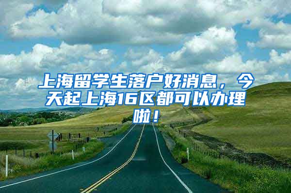 上海留学生落户好消息，今天起上海16区都可以办理啦！