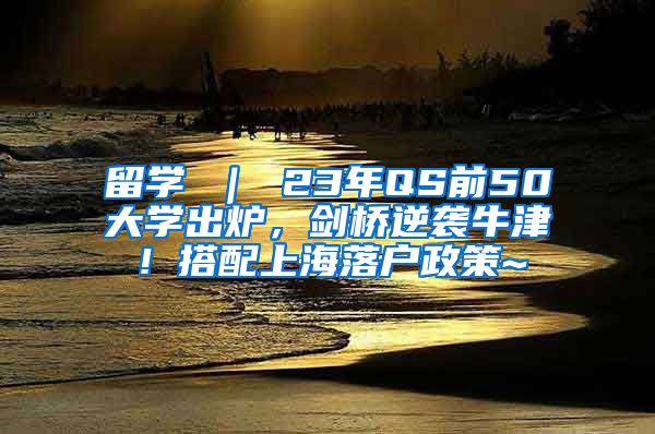 留学 ｜ 23年QS前50大学出炉，剑桥逆袭牛津！搭配上海落户政策~