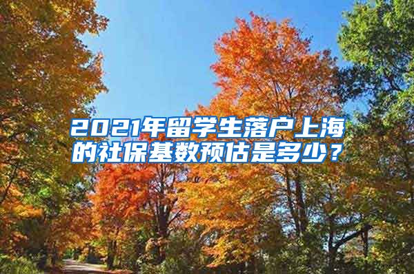 2021年留学生落户上海的社保基数预估是多少？