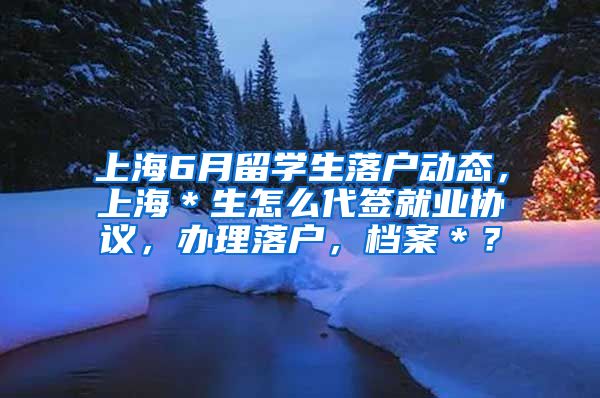 上海6月留学生落户动态，上海＊生怎么代签就业协议，办理落户，档案＊？