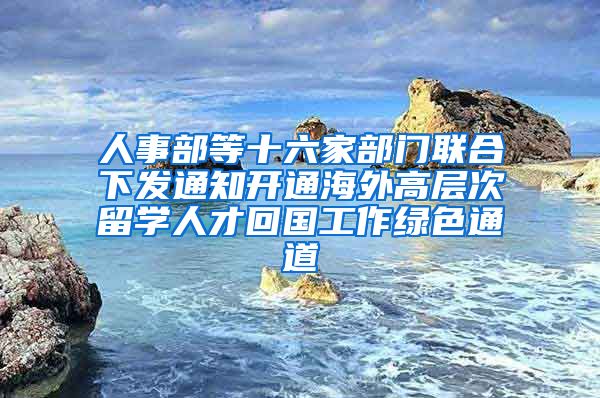 人事部等十六家部门联合下发通知开通海外高层次留学人才回国工作绿色通道