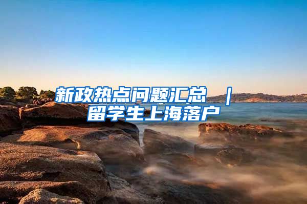 新政热点问题汇总 ｜ 留学生上海落户