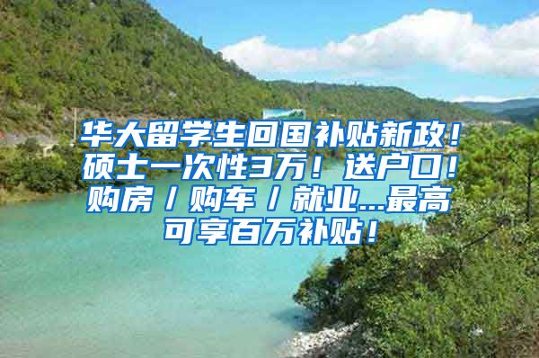 华大留学生回国补贴新政！硕士一次性3万！送户口！购房／购车／就业...最高可享百万补贴！