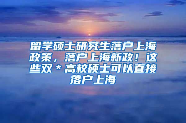 留学硕士研究生落户上海政策，落户上海新政！这些双＊高校硕士可以直接落户上海