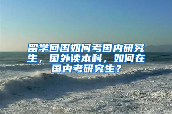 留学回国如何考国内研究生，国外读本科，如何在国内考研究生？