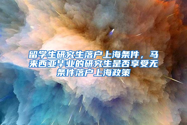 留学生研究生落户上海条件，马来西亚毕业的研究生是否享受无条件落户上海政策