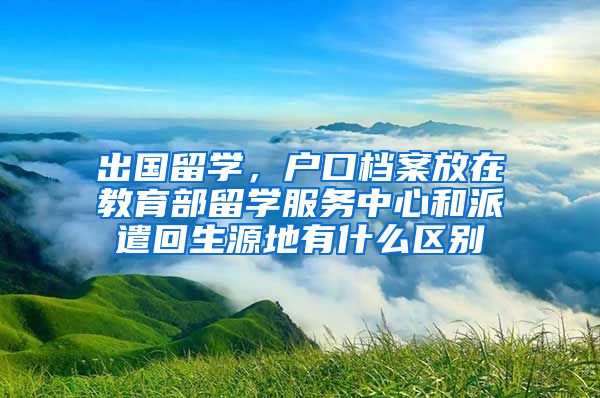 出国留学，户口档案放在教育部留学服务中心和派遣回生源地有什么区别