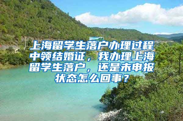 上海留学生落户办理过程中领结婚证，我办理上海留学生落户，还是未申报状态怎么回事？