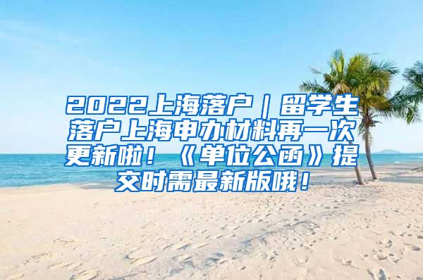 2022上海落户｜留学生落户上海申办材料再一次更新啦！《单位公函》提交时需最新版哦！