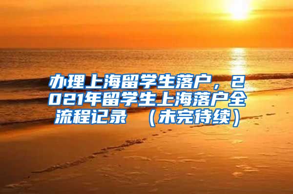 办理上海留学生落户，2021年留学生上海落户全流程记录 （未完待续）