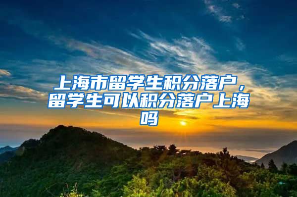 上海市留学生积分落户，留学生可以积分落户上海吗