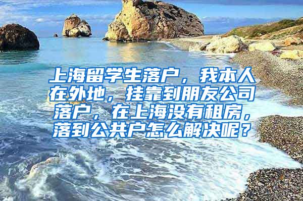 上海留学生落户，我本人在外地，挂靠到朋友公司落户，在上海没有租房，落到公共户怎么解决呢？