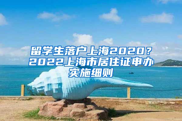 留学生落户上海2020？2022上海市居住证申办实施细则