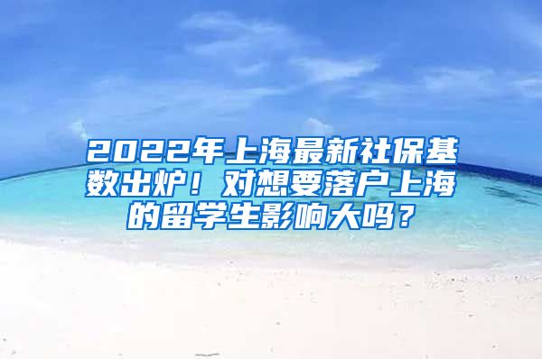 2022年上海最新社保基数出炉！对想要落户上海的留学生影响大吗？