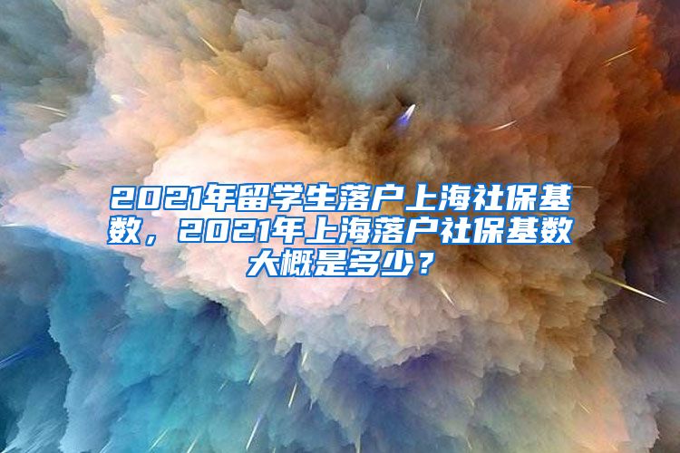 2021年留学生落户上海社保基数，2021年上海落户社保基数大概是多少？