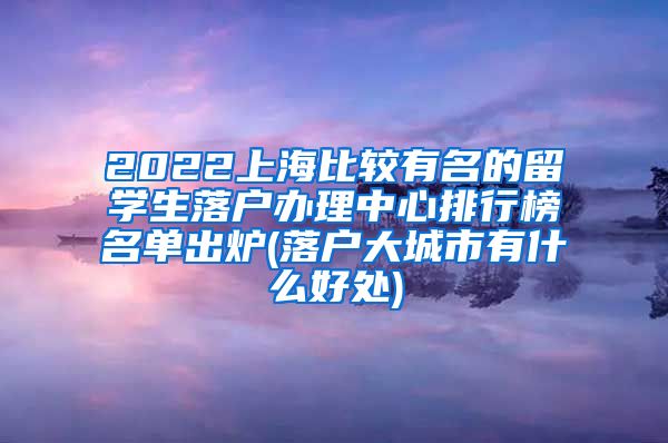 2022上海比较有名的留学生落户办理中心排行榜名单出炉(落户大城市有什么好处)