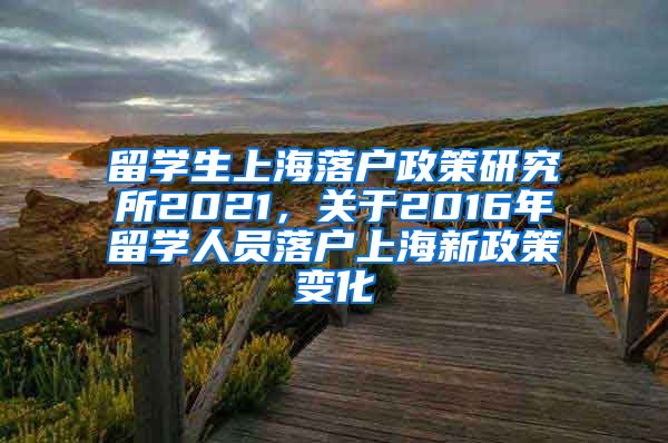 留学生上海落户政策研究所2021，关于2016年留学人员落户上海新政策变化