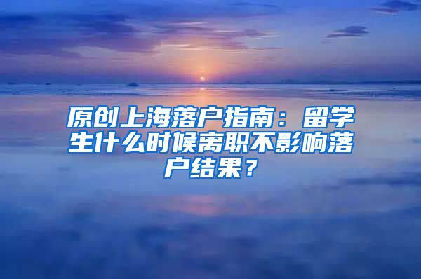 原创上海落户指南：留学生什么时候离职不影响落户结果？