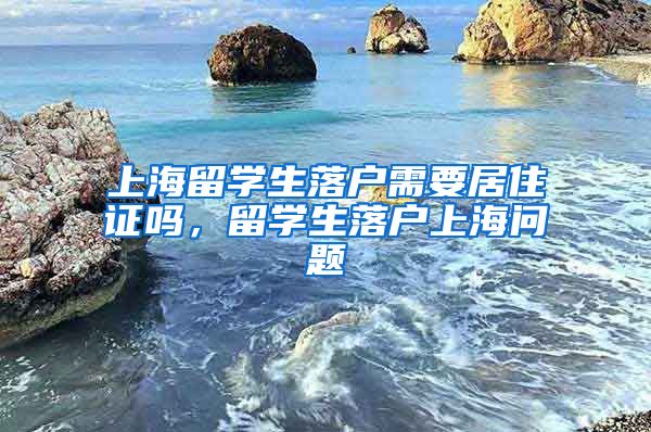 上海留学生落户需要居住证吗，留学生落户上海问题