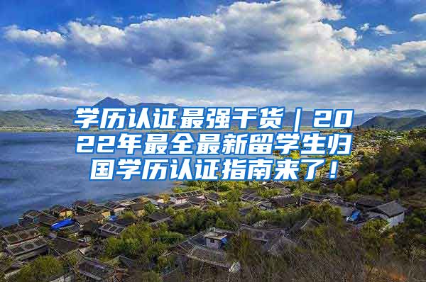 学历认证最强干货｜2022年最全最新留学生归国学历认证指南来了！