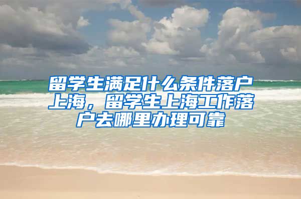 留学生满足什么条件落户上海，留学生上海工作落户去哪里办理可靠